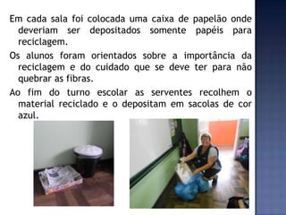 Em cada sala foi colocada uma caixa de papelão onde
deveriam ser depositados somente papéis para
reciclagem.
Os alunos foram orientados sobre a importância da
reciclagem e do cuidado que se deve ter para não
quebrar as fibras.
Ao fim do turno escolar as serventes recolhem o
material reciclado e o depositam em sacolas de cor
azul.

 