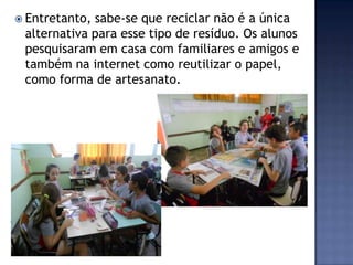  Entretanto,

sabe-se que reciclar não é a única
alternativa para esse tipo de resíduo. Os alunos
pesquisaram em casa com familiares e amigos e
também na internet como reutilizar o papel,
como forma de artesanato.

 