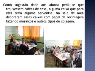 Como sugestão dada aos alunos pediu-se que
trouxessem caixas de casa, alguma caixa que para
eles teria alguma serventia. Na sala de aula
decoraram essas caixas com papel da reciclagem
fazendo mosaicos e outros tipos de colagem.

 