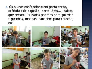 

Os alunos confeccionaram porta-treco,
cofrinhos de papelão, porta-lápis,... caixas
que seriam utilizadas por eles para guardar
figurinhas, moedas, carrinhos para coleção,
etc.

 
