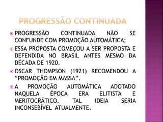 PROGRESSÃO CONTINUADA NÃO SE
CONFUNDE COM PROMOÇÃO AUTOMÁTICA;
 ESSA PROPOSTA COMEÇOU A SER PROPOSTA E
DEFENDIDA NO BRASIL ANTES MESMO DA
DÉCADA DE 1920.
 OSCAR THOMPSON (1921) RECOMENDOU A
“PROMOÇÃO EM MASSA”.
 A PROMOÇÃO AUTOMÁTICA ADOTADO
NAQUELA ÉPOCA ERA ELITISTA E
MERITOCRÁTICO. TAL IDEIA SERIA
INCONSEBÍVEL ATUALMENTE.
 