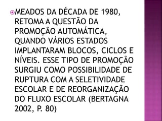MEADOS DA DÉCADA DE 1980,
RETOMA A QUESTÃO DA
PROMOÇÃO AUTOMÁTICA,
QUANDO VÁRIOS ESTADOS
IMPLANTARAM BLOCOS, CICLOS E
NÍVEIS. ESSE TIPO DE PROMOÇÃO
SURGIU COMO POSSIBILIDADE DE
RUPTURA COM A SELETIVIDADE
ESCOLAR E DE REORGANIZAÇÃO
DO FLUXO ESCOLAR (BERTAGNA
2002, P. 80)
 