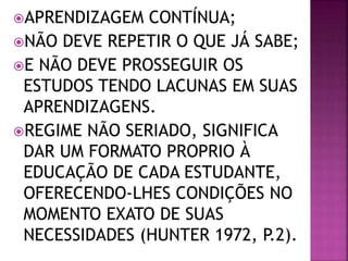 APRENDIZAGEM CONTÍNUA;
NÃO DEVE REPETIR O QUE JÁ SABE;
E NÃO DEVE PROSSEGUIR OS
ESTUDOS TENDO LACUNAS EM SUAS
APRENDIZAGENS.
REGIME NÃO SERIADO, SIGNIFICA
DAR UM FORMATO PROPRIO À
EDUCAÇÃO DE CADA ESTUDANTE,
OFERECENDO-LHES CONDIÇÕES NO
MOMENTO EXATO DE SUAS
NECESSIDADES (HUNTER 1972, P.2).
 
