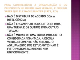  NÃO É DISTRIBUIR DE ACORDO COM A
INTELIGÊNCIA;
 NÃO É ENCAMINHAR BONS LEITORES PARA
UMA TURMA E OS OUTROS PARA OUTRAS
TURMAS;
 NÃO É MUDAR DE UMA TURMA PARA OUTRA
CONSIDERADA ADIANTADA. A ESCOLA
VERDADEIRAMENTE NÃO SERIADA, O
AGRUPAMENTO DOS ESTUDANTES NÃO É
FEITO PADRONIZADAMENTE NEM
UNIFORMIMENTE.
 