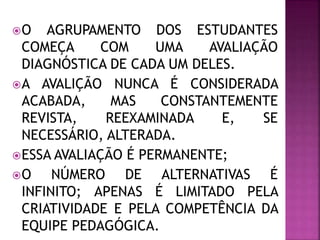 O AGRUPAMENTO DOS ESTUDANTES
COMEÇA COM UMA AVALIAÇÃO
DIAGNÓSTICA DE CADA UM DELES.
A AVALIÇÃO NUNCA É CONSIDERADA
ACABADA, MAS CONSTANTEMENTE
REVISTA, REEXAMINADA E, SE
NECESSÁRIO, ALTERADA.
ESSA AVALIAÇÃO É PERMANENTE;
O NÚMERO DE ALTERNATIVAS É
INFINITO; APENAS É LIMITADO PELA
CRIATIVIDADE E PELA COMPETÊNCIA DA
EQUIPE PEDAGÓGICA.
 