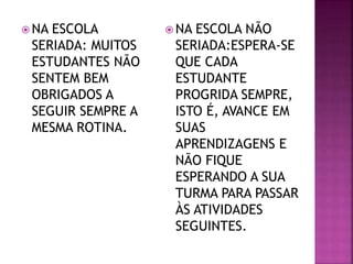  NA ESCOLA
SERIADA: MUITOS
ESTUDANTES NÃO
SENTEM BEM
OBRIGADOS A
SEGUIR SEMPRE A
MESMA ROTINA.
 NA ESCOLA NÃO
SERIADA:ESPERA-SE
QUE CADA
ESTUDANTE
PROGRIDA SEMPRE,
ISTO É, AVANCE EM
SUAS
APRENDIZAGENS E
NÃO FIQUE
ESPERANDO A SUA
TURMA PARA PASSAR
ÀS ATIVIDADES
SEGUINTES.
 