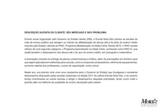 DESCRIÇÃO SUCINTA DO CLIENTE: SEU MERCADO E SEU PROBLEMA

Evento anual organizado pelo Governo do Estado desde 2008, o Escola Nota Dez premia as escolas da
rede de ensino público que atingem os índices de alfabetização de alunos até a 4a série do ensino médio
imposto pelo Estado, através do PAIC, Programa Alfabetização na Idade Certa. Desde 2010, o PAIC recebe
reforço de uma segunda categoria, o Programa Aprendizado na Idade Certa, conhecido como PAIC+5, que
avalia também o desempenho dos alunos até o 5o ano do ensino médio, em português e matemática.

A premiação consiste na entrega de placas comemorativas e troféus, além de premiações em dinheiro para
que sejam aplicadas em melhorias para a escola, como a compra de computadores, reforma de equipamentos,
aumento salarial dos professores, cursos de capacitação, entre outros.

Neste ano, era preciso criar uma nova campanha para o Governo do Estado que divulgasse o excelente
desempenho alcançado pelas escolas cearenses na edição 2011 do prêmio Escola Nota Dez, e ao mesmo
tempo incentivasse as outras escolas a atingir o desempenho daquelas premiadas, tendo como mote o
grande salto na melhoria da qualidade do ensino alcançado pelo estado.
 