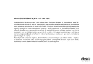 ESTRATÉGIA DE COMUNICAÇÃO E SEUS OBJETIVOS

Entendemos que a campanha tem, como objetivo maior, divulgar o resultado do prêmio Escola Nota Dez,
reconhecendo as escolas da rede de ensino público que atingiram as metas de alfabetização estabelecidas
pelos programas de educação do Governo do Estado. Entretanto, deveremos também atender os seguintes
objetivos secundários: mostrar através dos números o amplo crescimento na educação do Ceará e como
o Escola Nota Dez vem repercutindo na melhoria da qualidade do ensino, enfatizar que esse incentivo às
escolas tem uma contribuição decisiva na garantia de um futuro melhor para nossas crianças e estimular os
outros municípios do Estado a melhorarem o desempenho de suas escolas para que sejam premiadas na
próxima edição do evento.
Para atingir cada um desses objetivos, desenvolvemos uma comunicação que, embora didática e objetiva,
se apresenta visualmente lúdica e com linguagem poética, contemplando diversas peças como troféu,
sinalização, banners, folder, certificado, camisa, pins e anúncios de jornal.
 