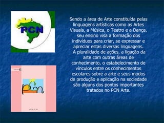 Sendo a área de Arte constituída pelas linguagens artísticas como as Artes Visuais, a Música, o Teatro e a Dança, seu ensino visa a formação dos indivíduos para criar, se expressar e apreciar estas diversas linguagens. A pluralidade de ações, a ligação da arte com outras áreas de conhecimento, o estabelecimento de vínculos entre os conhecimentos escolares sobre a arte e seus modos de produção e aplicação na sociedade são alguns dos pontos importantes tratados no PCN Arte. 