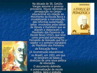 Na década de 30, Getúlio Vargas assume o governo provisório. Houve repressão e perseguição no campo educacional em relação ao Movimento da Escola Nova e inviabilizando a manutenção das reformas sustentadas pelos  envolvidos pelas idéias de Dewey e Durkheim que se aliaram e elaboraram o Manifesto dos Pioneiros da Escola Nova (1932), que teve como principal personagem Fernando de Azevedo que foi o redator e o primeiro signatário do Manifesto dos Pioneiros da Educação Nova  (A reconstrução educacional no Brasil), em 1932, em que se lançaram as bases e diretrizes de uma nova política de educação.  O documento defendia a universalização da escola pública, laica e gratuita.   