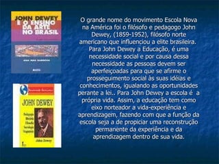 O grande nome do movimento Escola Nova na América foi o filósofo e pedagogo John Dewey, (1859-1952), filósofo norte americano que influenciou a elite brasileira.  Para John Dewey a Educação, é uma necessidade social e por causa dessa necessidade as pessoas devem ser aperfeiçoadas para que se afirme o prosseguimento social às suas idéias e conhecimentos, igualando as oportunidades perante a lei.. Para John Dewey a escola é  a própria vida. Assim, a educação tem como eixo norteador a vida-experiência e aprendizagem, fazendo com que a função da escola seja a de propiciar uma reconstrução permanente da experiência e da aprendizagem dentro de sua vida. 