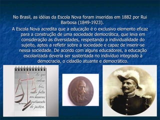 No Brasil, as idéias da Escola Nova foram inseridas em 1882 por Rui Barbosa (1849-1923).  A Escola Nova acredita que a educação é o exclusivo elemento eficaz para a construção de uma sociedade democrática, que leva em consideração as diversidades, respeitando a individualidade do sujeito, aptos a refletir sobre a sociedade e capaz de inserir-se nessa sociedade. De acordo com alguns educadores, a educação escolarizada deveria ser sustentada no indivíduo integrado à democracia, o cidadão atuante e democrático. 