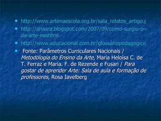 http://www.artenaescola.org.br/sala_relatos_artigo.php?id=451 http://anasra.blogspot.com/2007/09/como-surgiu-o-ensino= da-arte-nashtml http://www.educacional.com.br/glossáriopedagogico/verbete.osp?apubwiki=9577 Fonte: Parâmetros Curriculares Nacionais /  Metodologia do Ensino da Arte , Maria Heloísa C. de T. Ferraz e Maria. F. de Rezende e Fusari /  Para gostar de aprender Arte: Sala de aula e formação de professores , Rosa Iavelberg  