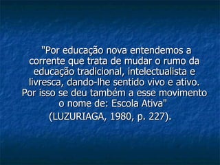 "Por educação nova entendemos a corrente que trata de mudar o rumo da educação tradicional, intelectualista e livresca, dando-lhe sentido vivo e ativo. Por isso se deu também a esse movimento o nome de: Escola Ativa"  (LUZURIAGA, 1980, p. 227). 