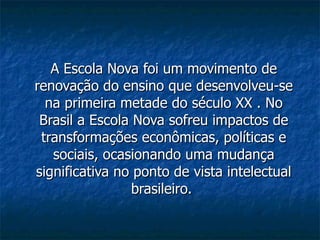 A Escola Nova foi um movimento de renovação do ensino que desenvolveu-se na primeira metade do século XX . No Brasil a Escola Nova sofreu impactos de transformações econômicas, políticas e sociais, ocasionando uma mudança significativa no ponto de vista intelectual brasileiro.  