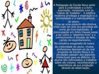 A Pedagogia da Escola Nova parte para a criatividade e a livre-expressão, rompendo com as “cópias de modelos”.  A estética moderna privilegia a inspiração e a sensibilidade e a individualidade  do aluno. Criou-se uma postura não-diretiva, onde tudo em arte era permitido em nome da livre-expressão. A preocupação em Artes Visuais passa a ser como o "desenho livre" e o conhecimento é deixado de lado, caindo no espontaneísmo.  Na tentativa exagerada de busca da criatividade do aluno, muitos professores desviam-se da real proposta da Escola Nova e as atividades passam dos aspectos intelectuais para os afetivos. Os alunos são estimulados a trabalhar sobre ele mesmo, reconhecendo a importância de sua produção através da observação. 