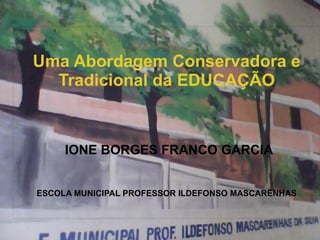 
      
       
       
       Uma Abordagem Conservadora e Tradicional da EDUCAÇÃO 
       
       
       
       IONE BORGES FRANCO GARCIA 
       
       
       
       ESCOLA MUNICIPAL PROFESSOR ILDEFONSO MASCARENHAS 
       
       
      
     