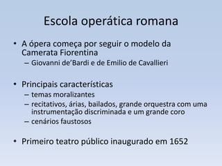 Escola operática romana
• A ópera começa por seguir o modelo da
  Camerata Fiorentina
   – Giovanni de’Bardi e de Emilio de Cavallieri

• Principais características
   – temas moralizantes
   – recitativos, árias, bailados, grande orquestra com uma
     instrumentação discriminada e um grande coro
   – cenários faustosos

• Primeiro teatro público inaugurado em 1652
 