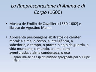 La Rappresentazione di Anima e di
             Corpo (1600)

• Música de Emilio de Cavallieri (1550-1602) e
  libreto de Agostino Manni

• Apresenta personagens abstratos de caráter
  moral: a alma, o corpo, a inteligência, a
  sabedoria, o tempo, o prazer, o anjo da guarda, a
  vida mundana, o mundo, a alma bem-
  aventurada, a alma condenada, o eco
  – aproxima-se da espiritualidade apregoada por S. Filipe
    Néri
 