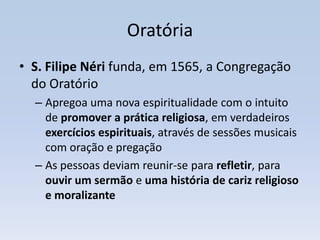 Oratória
• S. Filipe Néri funda, em 1565, a Congregação
  do Oratório
  – Apregoa uma nova espiritualidade com o intuito
    de promover a prática religiosa, em verdadeiros
    exercícios espirituais, através de sessões musicais
    com oração e pregação
  – As pessoas deviam reunir-se para refletir, para
    ouvir um sermão e uma história de cariz religioso
    e moralizante
 