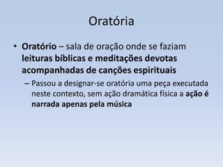 Oratória
• Oratório – sala de oração onde se faziam
  leituras bíblicas e meditações devotas
  acompanhadas de canções espirituais
  – Passou a designar-se oratória uma peça executada
    neste contexto, sem ação dramática física a ação é
    narrada apenas pela música
 