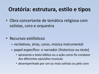 Oratória: estrutura, estilo e tipos
• Obra concertante de temática religiosa com
  solistas, coro e orquestra

• Recursos estilísticos
  – recitativos, árias, coros, música instrumental
  – papel específico: o narrador (historicus ou testo)
     • apresenta o texto bíblico ou a ação como fio condutor
       dos diferentes episódios musicais
     • desempenhado por um ou mais solistas ou pelo coro
 