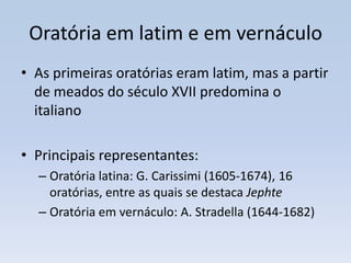 Oratória em latim e em vernáculo
• As primeiras oratórias eram latim, mas a partir
  de meados do século XVII predomina o
  italiano

• Principais representantes:
  – Oratória latina: G. Carissimi (1605-1674), 16
    oratórias, entre as quais se destaca Jephte
  – Oratória em vernáculo: A. Stradella (1644-1682)
 