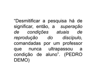 “Desmitificar a pesquisa há de
significar, então, a superação
de
condições
atuais
de
reprodução
do
discípulo,
comandadas por um professor
que nunca ultrapassou a
condição de aluno”. (PEDRO
DEMO)

 