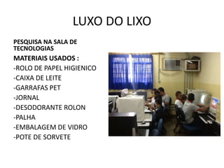 LUXO DO LIXO
PESQUISA NA SALA DE
TECNOLOGIAS

MATERIAIS USADOS :
-ROLO DE PAPEL HIGIENICO
-CAIXA DE LEITE
-GARRAFAS PET
-JORNAL
-DESODORANTE ROLON
-PALHA
-EMBALAGEM DE VIDRO
-POTE DE SORVETE

 