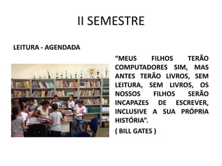 II SEMESTRE
LEITURA - AGENDADA
“MEUS
FILHOS
TERÃO
COMPUTADORES SIM, MAS
ANTES TERÃO LIVROS, SEM
LEITURA, SEM LIVROS, OS
NOSSOS
FILHOS
SERÃO
INCAPAZES DE ESCREVER,
INCLUSIVE A SUA PRÓPRIA
HISTÓRIA”.
( BILL GATES )

 