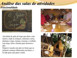 Análise das salas de atividadesAnálise das salas de atividades
FuncionalidadeFuncionalidade
Atividade do grão de trigo que dura o ano
inteiro, onde as crianças, semeiam a terra,
plantam o trigo, tratam o mesmo, é colhido
este trigo, feito a farinha para fazerem o
pão.
Depois é assado este pão no forno que as
próprias crianças fabricaram em barro, e
levado para casa para o natal.
 