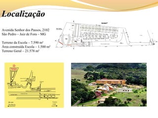 LocalizaçãoLocalização
Avenida Senhor dos Passos, 2102
São Pedro – Juiz de Fora – MG
Terreno da Escola – 7.590 m²
Área construída Escola – 1.500 m²
Terreno Geral – 21.578 m²
 