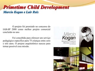 O projeto foi premiado no concurso do
IAB-SP 2008 como melhor projeto comercial
concluído no ano.
Foi concebida para oferecer um serviço
pedagógico específico para 75 crianças entre zero
e três anos. O projeto arquitetônico nasceu para
tornar possível essa missão.
PrimetimePrimetime Child DevelopmentChild Development
Marcio Kogan e Lair ReisMarcio Kogan e Lair Reis
 