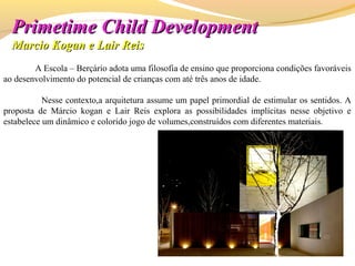 A Escola – Berçário adota uma filosofia de ensino que proporciona condições favoráveis
ao desenvolvimento do potencial de crianças com até três anos de idade.
Nesse contexto,a arquitetura assume um papel primordial de estimular os sentidos. A
proposta de Márcio kogan e Lair Reis explora as possibilidades implícitas nesse objetivo e
estabelece um dinâmico e colorido jogo de volumes,construídos com diferentes materiais.
PrimetimePrimetime Child DevelopmentChild Development
Marcio Kogan e Lair ReisMarcio Kogan e Lair Reis
 