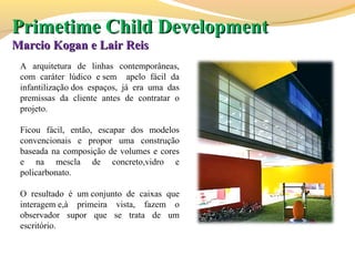 A arquitetura de linhas contemporâneas,
com caráter lúdico e sem apelo fácil da
infantilização dos espaços, já era uma das
premissas da cliente antes de contratar o
projeto.
Ficou fácil, então, escapar dos modelos
convencionais e propor uma construção
baseada na composição de volumes e cores
e na mescla de concreto,vidro e
policarbonato.
O resultado é um conjunto de caixas que
interagem e,à primeira vista, fazem o
observador supor que se trata de um
escritório.
PrimetimePrimetime Child DevelopmentChild Development
Marcio Kogan e Lair ReisMarcio Kogan e Lair Reis
 