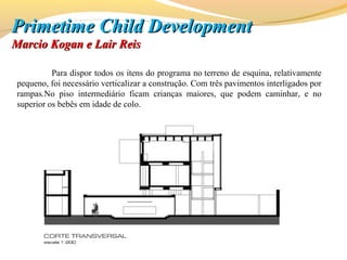 Para dispor todos os itens do programa no terreno de esquina, relativamente
pequeno, foi necessário verticalizar a construção. Com três pavimentos interligados por
rampas.No piso intermediário ficam crianças maiores, que podem caminhar, e no
superior os bebês em idade de colo.
PrimetimePrimetime Child DevelopmentChild Development
Marcio Kogan e Lair ReisMarcio Kogan e Lair Reis
 