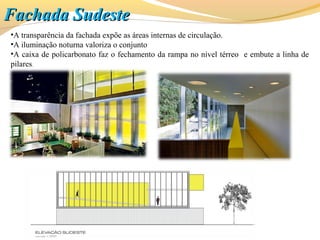 •A transparência da fachada expõe as áreas internas de circulação.
•A iluminação noturna valoriza o conjunto
•A caixa de policarbonato faz o fechamento da rampa no nível térreo e embute a linha de
pilares.
Fachada SudesteFachada Sudeste
 