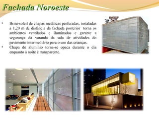 • Brise-soleil de chapas metálicas perfuradas, instaladas
a 1,20 m de distância da fachada posterior torna os
ambientes ventilados e iluminados e garante a
segurança da varanda da sala de atividades do
pavimento intermediário para o uso das crianças.
• Chapa de alumínio torna-se opaca durante o dia
enquanto à noite é transparente.
Fachada NoroesteFachada Noroeste
 