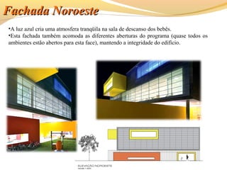 •A luz azul cria uma atmosfera tranqüila na sala de descanso dos bebês.
•Esta fachada também acomoda as diferentes aberturas do programa (quase todos os
ambientes estão abertos para esta face), mantendo a integridade do edifício.
Fachada NoroesteFachada Noroeste
 
