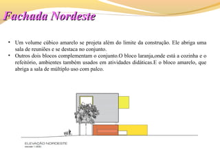 Fachada NordesteFachada Nordeste
• Um volume cúbico amarelo se projeta além do limite da construção. Ele abriga uma
sala de reuniões e se destaca no conjunto.
• Outros dois blocos complementam o conjunto.O bloco laranja,onde está a cozinha e o
refeitório, ambientes também usados em atividades didáticas.E o bloco amarelo, que
abriga a sala de múltiplo uso com palco.
 