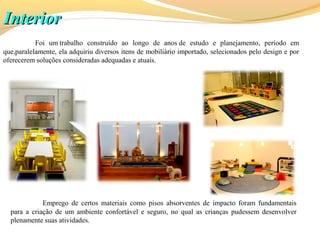 InteriorInterior
Foi um trabalho construído ao longo de anos de estudo e planejamento, período em
que,paralelamente, ela adquiriu diversos itens de mobiliário importado, selecionados pelo design e por
oferecerem soluções consideradas adequadas e atuais.
Emprego de certos materiais como pisos absorventes de impacto foram fundamentais
para a criação de um ambiente confortável e seguro, no qual as crianças pudessem desenvolver
plenamente suas atividades.
 
