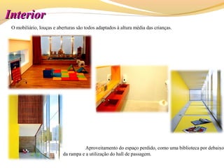 InteriorInterior
O mobiliário, louças e aberturas são todos adaptados à altura média das crianças.
Aproveitamento do espaço perdido, como uma biblioteca por debaixo
da rampa e a utilização do hall de passagem.
 