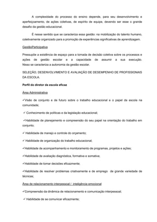 A complexidade do processo do ensino depende, para seu desenvolvimento e
aperfeiçoamento, de ações coletivas, de espírito de equipe, devendo ser esse o grande
desafio da gestão educacional.

        É nesse sentido que se caracteriza essa gestão: na mobilização do talento humano,
coletivamente organizado para a promoção de experiências significativas de aprendizagem.

GestãoParticipativa

Pressupõe a existência de espaço para a tomada de decisão coletiva sobre os processos e
ações    de   gestão   escolar   e   a   capacidade    de      assumir   a   sua   execução.
Nisso se caracteriza a autonomia da gestão escolar.

SELEÇÃO, DESENVOLVIMENTO E AVALIAÇÃO DE DESEMPENHO DE PROFISSIONAIS
DA ESCOLA.

Perfil do diretor da escola eficaz

Área Administrativa

Visão de conjunto e de futuro sobre o trabalho educacional e o papel da escola na
comunidade;

 Conhecimento de políticas e da legislação educacional;

Habilidade de planejamento e compreensão do seu papel na orientação do trabalho em
conjunto;

 Habilidade de manejo e controle do orçamento;

 Habilidade de organização do trabalho educacional;

Habilidade de acompanhamento e monitoramento de programas, projetos e ações;

Habilidade de avaliação diagnóstica, formativa e somativa;

Habilidade de tomar decisões eficazmente;

Habilidade de resolver problemas criativamente e de emprego de grande variedade de
técnicas;

Área de relacionamento interpessoal / inteligência emocional

Compreensão da dinâmica de relacionamento e comunicação interpessoal;

 Habilidade de se comunicar eficazmente;
 