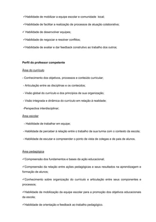 Habilidade de mobilizar a equipe escolar e comunidade local;

Habilidade de facilitar a realização de processos de atuação colaborativa;

 Habilidade de desenvolver equipes;

Habilidade de negociar e resolver conflitos;

Habilidade de avaliar e dar feedback construtivo ao trabalho dos outros;




Perfil do professor competente

Área do currículo

- Conhecimento dos objetivos, processos e conteúdo curricular;

- Articulação entre as disciplinas e os conteúdos;

- Visão global do currículo e dos princípios de sua organização;

- Visão integrada e dinâmica do currículo em relação à realidade;

-Perspectiva interdisciplinar;

Área escolar

 - Habilidade de trabalhar em equipe;

- Habilidade de perceber à relação entre o trabalho de sua turma com o contexto da escola;

- Habilidade de escutar e compreender o ponto de vista de colegas e de pais de alunos.



Área pedagógica

Compreensão dos fundamentos e bases da ação educacional;

Compreensão da relação entre ações pedagógicas e seus resultados na aprendizagem e
formação de alunos;

Conhecimento sobre organização do currículo e articulação entre seus componentes e
processos;

Habilidade de mobilização da equipe escolar para a promoção dos objetivos educacionais
da escola;

Habilidade de orientação e feedback ao trabalho pedagógico.
 
