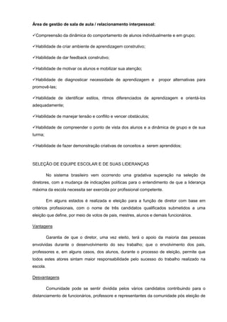 Área de gestão de sala de aula / relacionamento interpessoal:

Compreensão da dinâmica do comportamento de alunos individualmente e em grupo;

Habilidade de criar ambiente de aprendizagem construtivo;

Habilidade de dar feedback construtivo;

Habilidade de motivar os alunos e mobilizar sua atenção;

Habilidade de diagnosticar necessidade de aprendizagem e          propor alternativas para
promovê-las;

Habilidade de identificar estilos, ritmos diferenciados de aprendizagem e orientá-los
adequadamente;

Habilidade de manejar tensão e conflito e vencer obstáculos;

Habilidade de compreender o ponto de vista dos alunos e a dinâmica de grupo e de sua
turma;

Habilidade de fazer demonstração criativas de conceitos a serem aprendidos;



SELEÇÃO DE EQUIPE ESCOLAR E DE SUAS LIDERANÇAS

          No sistema brasileiro vem ocorrendo uma gradativa superação na seleção de
diretores, com a mudança de indicações políticas para o entendimento de que a liderança
máxima da escola necessita ser exercida por profissional competente.

          Em alguns estados é realizada e eleição para a função de diretor com base em
critérios profissionais, com o nome de três candidatos qualificados submetidos a uma
eleição que define, por meio de votos de pais, mestres, alunos e demais funcionários.

Vantagens

          Garantia de que o diretor, uma vez eleito, terá o apoio da maioria das pessoas
envolvidas durante o desenvolvimento do seu trabalho; que o envolvimento dos pais,
professores e, em alguns casos, dos alunos, durante o processo de eleição, permite que
todos estes atores sintam maior responsabilidade pelo sucesso do trabalho realizado na
escola.

Desvantagens

          Comunidade pode se sentir dividida pelos vários candidatos contribuindo para o
distanciamento de funcionários, professore e representantes da comunidade pós eleição de
 