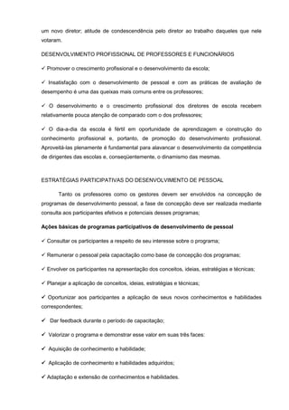 um novo diretor; atitude de condescendência pelo diretor ao trabalho daqueles que nele
votaram.

DESENVOLVIMENTO PROFISSIONAL DE PROFESSORES E FUNCIONÁRIOS

 Promover o crescimento profissional e o desenvolvimento da escola;

 Insatisfação com o desenvolvimento de pessoal e com as práticas de avaliação de
desempenho é uma das queixas mais comuns entre os professores;

 O desenvolvimento e o crescimento profissional dos diretores de escola recebem
relativamente pouca atenção de comparado com o dos professores;

 O dia-a-dia da escola é fértil em oportunidade de aprendizagem e construção do
conhecimento profissional e, portanto, de promoção do desenvolvimento profissional.
Aproveitá-las plenamente é fundamental para alavancar o desenvolvimento da competência
de dirigentes das escolas e, conseqüentemente, o dinamismo das mesmas.



ESTRATÉGIAS PARTICIPATIVAS DO DESENVOLVIMENTO DE PESSOAL

       Tanto os professores como os gestores devem ser envolvidos na concepção de
programas de desenvolvimento pessoal, a fase de concepção deve ser realizada mediante
consulta aos participantes efetivos e potenciais desses programas;

Ações básicas de programas participativos de desenvolvimento de pessoal

 Consultar os participantes a respeito de seu interesse sobre o programa;

 Remunerar o pessoal pela capacitação como base de concepção dos programas;

 Envolver os participantes na apresentação dos conceitos, ideias, estratégias e técnicas;

 Planejar a aplicação de conceitos, ideias, estratégias e técnicas;

 Oportunizar aos participantes a aplicação de seus novos conhecimentos e habilidades
correspondentes;

 Dar feedback durante o período de capacitação;

 Valorizar o programa e demonstrar esse valor em suas três faces:

 Aquisição de conhecimento e habilidade;

 Aplicação de conhecimento e habilidades adquiridos;

 Adaptação e extensão de conhecimentos e habilidades.
 