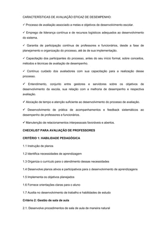 CARACTERÍSTICAS DE AVALIAÇÃO EFICAZ DE DESEMPENHO:

 Processo de avaliação associado a metas e objetivos de desenvolvimento escolar.

 Emprego de liderança contínua e de recursos logísticos adequados ao desenvolvimento
do sistema.

 Garantia de participação contínua de professores e funcionários, desde a fase de
planejamento e organização do processo, até às de sua implementação.

 Capacitação dos participantes do processo, antes do seu início formal, sobre conceitos,
métodos e técnicas de avaliação de desempenho.

 Contínuo cuidado dos avaliadores com sua capacitação para a realização desse
processo.

   Entendimento,   conjunto   entre   gestores   e   servidores   sobre   os   objetivos   de
desenvolvimento da escola, sua relação com a melhoria de desempenho e respectiva
avaliação.

 Alocação de tempo e atenção suficiente ao desenvolvimento do processo de avaliação.

 Desenvolvimento de prática de acompanhamentos e feedback sistemáticos ao
desempenho de professores e funcionários.

 Manutenção de relacionamentos interpessoais favoráveis e abertos.

CHECKLIST PARA AVALIAÇÃO DE PROFESSORES

CRITÉRIO 1: HABILIDADE PEDAGÓGICA

1.1 Instrução de planos

1.2 Identifica necessidades de aprendizagem

1.3 Organiza o currículo para o atendimento dessas necessidades

1.4 Desenvolve planos ativos e participativos para o desenvolvimento de aprendizagens

1.5 Implementa os objetivos planejados

1.6 Fornece orientações claras para o aluno

1.7 Auxilia no desenvolvimento de trabalho e habilidades de estudo

Critério 2: Gestão de sala de aula

2.1. Desenvolve procedimentos de sala de aula de maneira natural
 