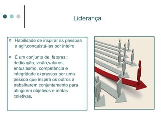 Liderança Habilidade de inspirar as pessoas  a agir,conquistá-las por inteiro.  É um conjunto de  fatores:  dedicação, visão,valores, entusiasmo, competência e integridade expressos por uma pessoa que inspira os outros a trabalharem conjuntamente para atingirem objetivos e metas coletivas . 