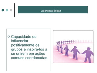 Liderança Eficaz  Capacidade de influenciar positivamente os grupos e inspirá-los a se unirem em ações comuns coordenadas. 