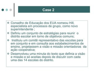 Case 2 Conselho de Educação dos EUA nomeou Hill, especialista em processos de grupo, como novo superintendente ; Definiu um conjunto de estratégias para reunir  o distrito escolar em torno de objetivos comuns; Instituiu um comitê representativo das escolas para em conjunto e em consulta aos estabelecimentos de ensino, projetassem a visão e missão orientadoras  da ação cooperativa; Desenvolveu uma minuta do texto que definia a visão e missão e só aceitas depois de discutir com cada uma das 14 escolas do distrito. 